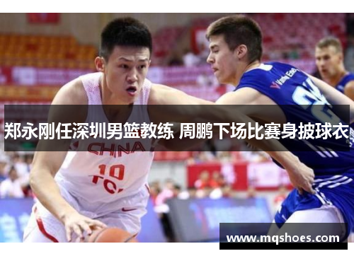 郑永刚任深圳男篮教练 周鹏下场比赛身披球衣